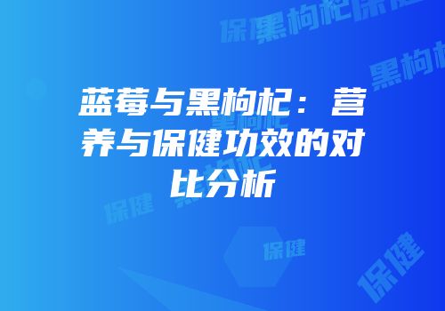 蓝莓与黑枸杞：营养与保健功效的对比分析