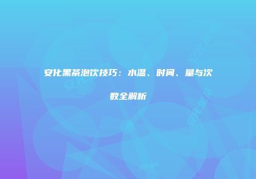 安化黑茶泡饮技巧：水温、时间、量与次数全解析