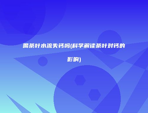 喝茶叶水流失钙吗(科学解读茶叶对钙的影响)