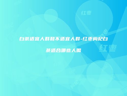 白茶适宜人群和不适宜人群-红枣枸杞白茶适合哪些人喝