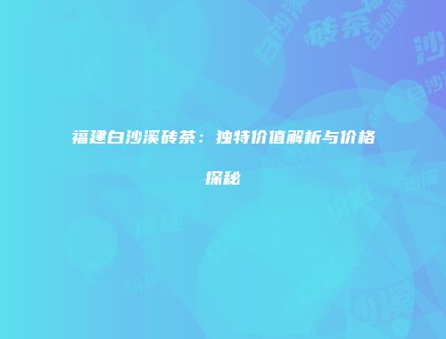 福建白沙溪砖茶：独特价值解析与价格探秘
