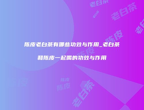 陈皮老白茶有哪些功效与作用_老白茶和陈皮一起喝的功效与作用