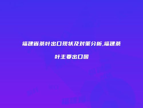 福建省茶叶出口现状及对策分析,福建茶叶主要出口国