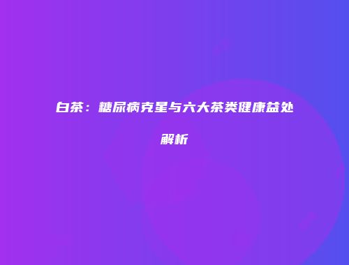 白茶：糖尿病克星与六大茶类健康益处解析