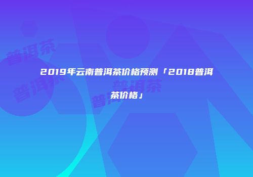2019年云南普洱茶价格预测「2018普洱茶价格」