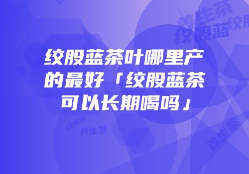 绞股蓝茶叶哪里产的最好「绞股蓝茶可以长期喝吗」