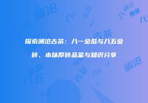 探索澜沧古茶：八一金瓜与八五金砖、本味厚砖品鉴与知识分享