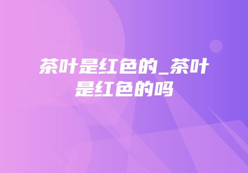 茶叶是红色的_茶叶是红色的吗