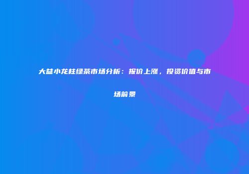 大益小龙柱绿茶市场分析：报价上涨，投资价值与市场前景