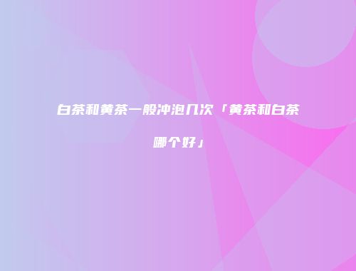 白茶和黄茶一般冲泡几次「黄茶和白茶哪个好」