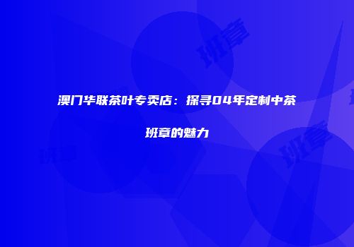 澳门华联茶叶专卖店：探寻04年定制中茶班章的魅力