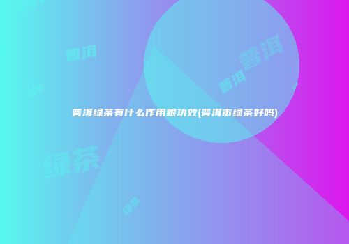 普洱绿茶有什么作用跟功效(普洱市绿茶好吗)