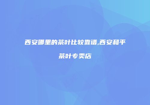 西安哪里的茶叶比较靠谱,西安和平茶叶专卖店