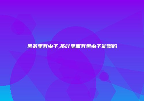 黑茶里有虫子,茶叶里面有黑虫子能喝吗