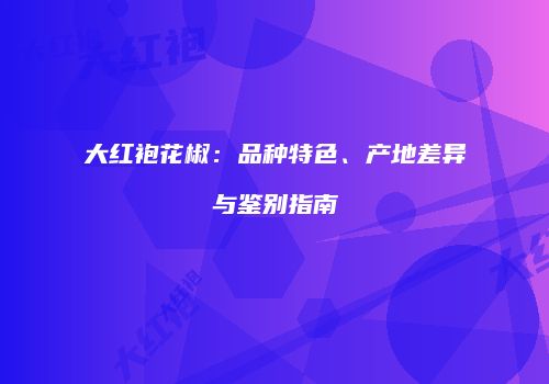 大红袍花椒：品种特色、产地差异与鉴别指南