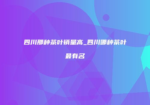四川那种茶叶销量高_四川哪种茶叶最有名