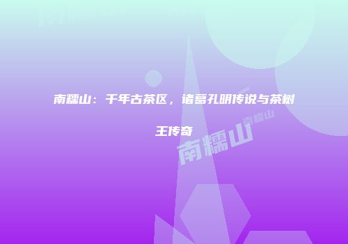 南糯山：千年古茶区，诸葛孔明传说与茶树王传奇