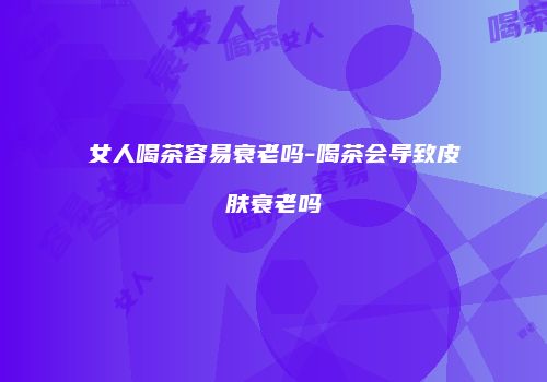 女人喝茶容易衰老吗-喝茶会导致皮肤衰老吗