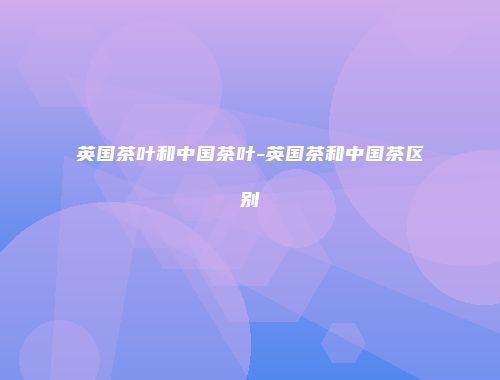 英国茶叶和中国茶叶-英国茶和中国茶区别