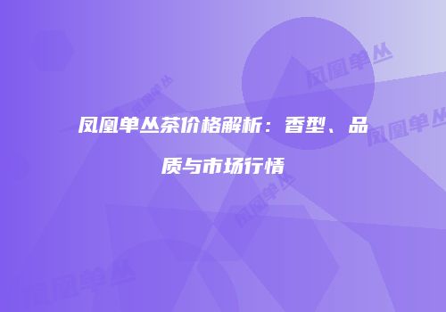 凤凰单丛茶价格解析：香型、品质与市场行情
