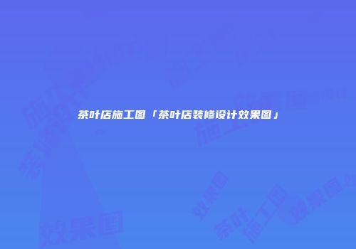 茶叶店施工图「茶叶店装修设计效果图」