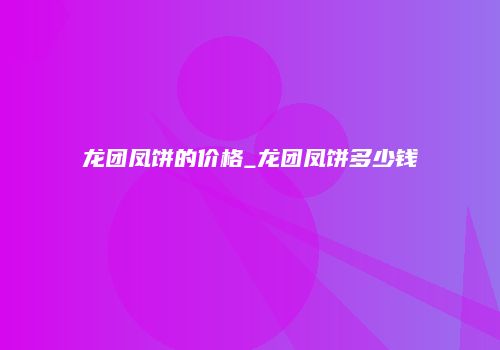 龙团凤饼的价格_龙团凤饼多少钱