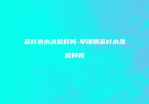 茶叶泡水洗脸好吗-早晚用茶叶水洗脸好吗