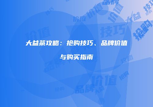 大益茶攻略：抢购技巧、品牌价值与购买指南