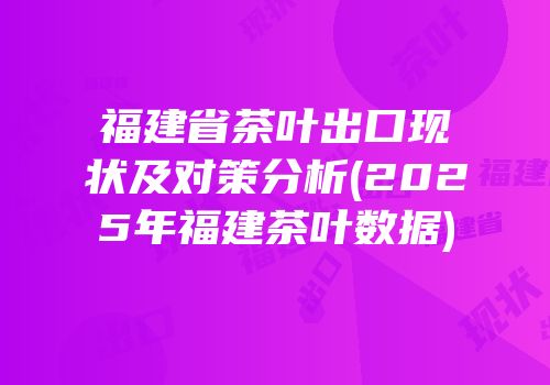福建省茶叶出口现状及对策分析(2025年福建茶叶数据)