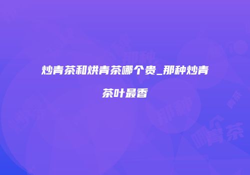 炒青茶和烘青茶哪个贵_那种炒青茶叶最香
