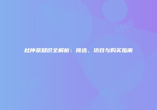 杜仲茶知识全解析：挑选、功效与购买指南