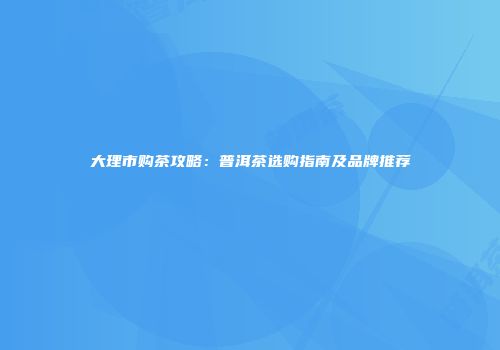 大理市购茶攻略：普洱茶选购指南及品牌推荐