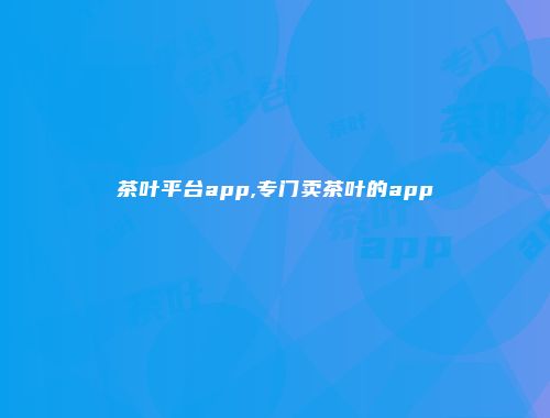 茶叶平台app,专门卖茶叶的app