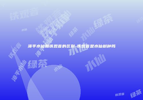 漳平水仙和铁观音的区别-铁观音是水仙树种吗