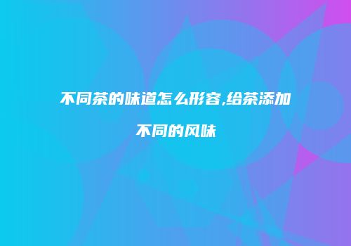 不同茶的味道怎么形容,给茶添加不同的风味