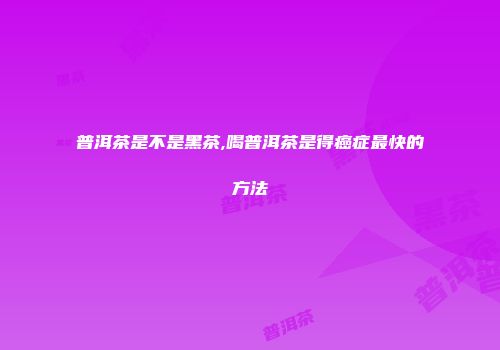 普洱茶是不是黑茶,喝普洱茶是得癌症最快的方法