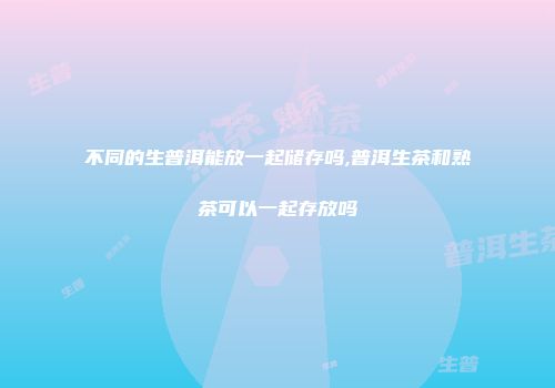 不同的生普洱能放一起储存吗,普洱生茶和熟茶可以一起存放吗