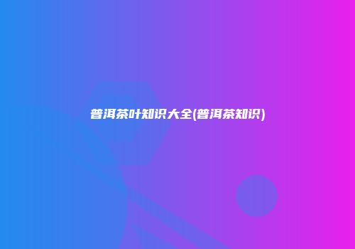 普洱茶叶知识大全(普洱茶知识)