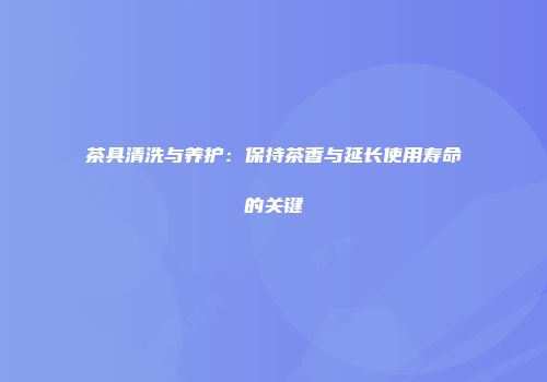 茶具清洗与养护：保持茶香与延长使用寿命的关键