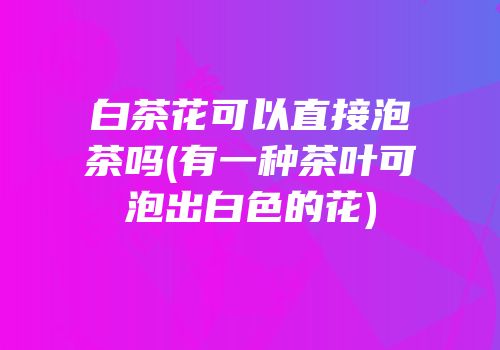 白茶花可以直接泡茶吗(有一种茶叶可泡出白色的花)