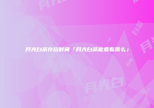 月光白茶存放时间「月光白茶能煮着喝么」