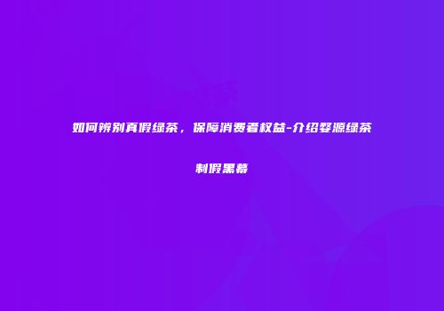 如何辨别真假绿茶，保障消费者权益-介绍婺源绿茶制假黑幕