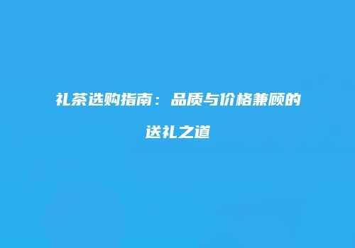 礼茶选购指南：品质与价格兼顾的送礼之道