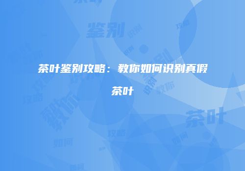 茶叶鉴别攻略：教你如何识别真假茶叶