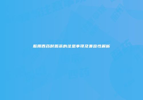 服用西药时喝茶的注意事项及兼容性解析