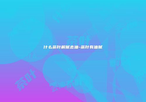 什么茶叶解腻去油-茶叶有油腻