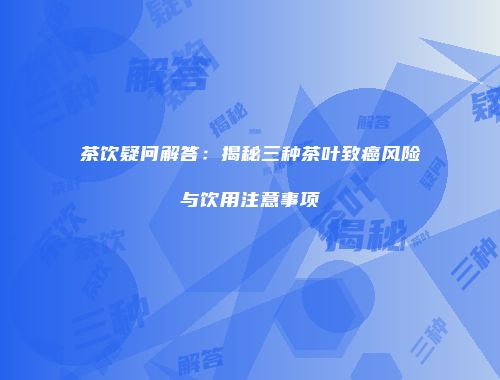 茶饮疑问解答：揭秘三种茶叶致癌风险与饮用注意事项