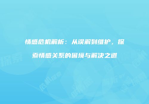 情感危机解析：从误解到维护，探索情感关系的困境与解决之道