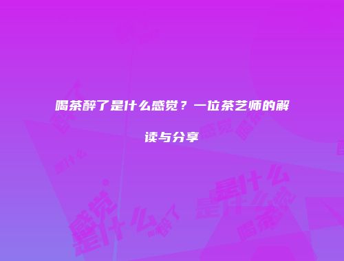 喝茶醉了是什么感觉？一位茶艺师的解读与分享