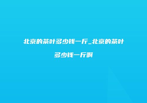 北京的茶叶多少钱一斤_北京的茶叶多少钱一斤啊